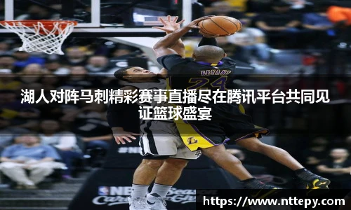 湖人对阵马刺精彩赛事直播尽在腾讯平台共同见证篮球盛宴